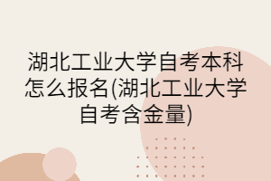 湖北工业大学自考本科怎么报名(湖北工业大学自考含金量)